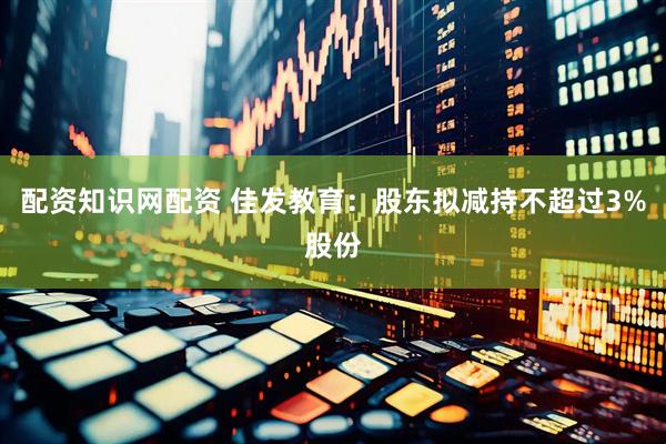 配资知识网配资 佳发教育：股东拟减持不超过3%股份