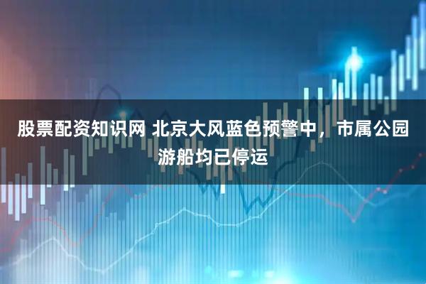 股票配资知识网 北京大风蓝色预警中，市属公园游船均已停运