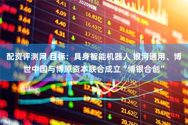 配资评测网 目标：具身智能机器人 银河通用、博世中国与博原资本联合成立“博银合创”