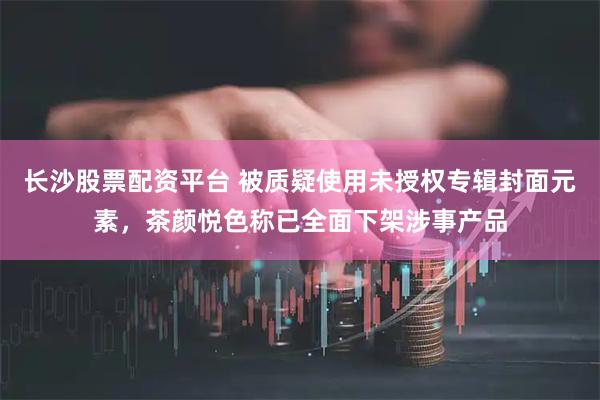长沙股票配资平台 被质疑使用未授权专辑封面元素，茶颜悦色称已全面下架涉事产品