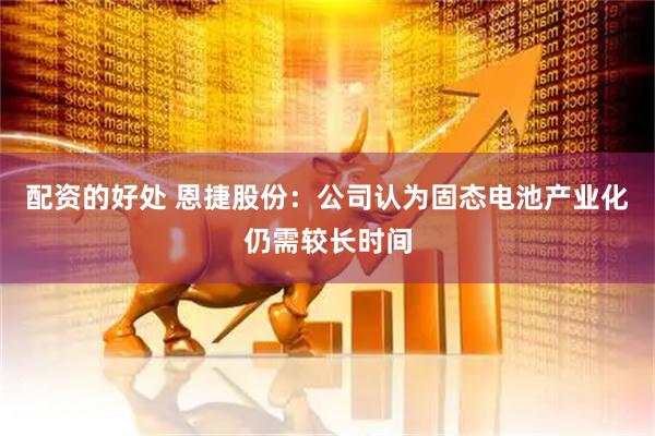配资的好处 恩捷股份：公司认为固态电池产业化仍需较长时间
