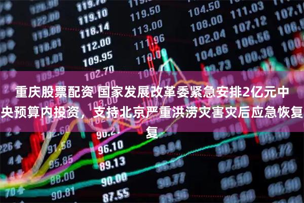 重庆股票配资 国家发展改革委紧急安排2亿元中央预算内投资，支持北京严重洪涝灾害灾后应急恢复