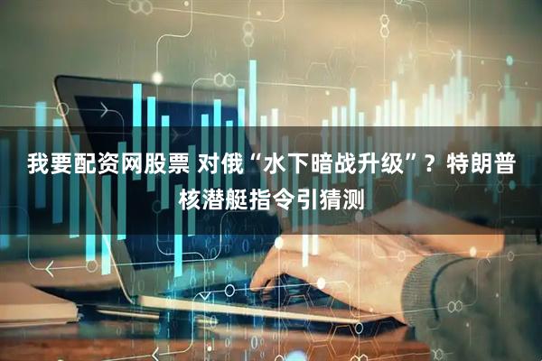 我要配资网股票 对俄“水下暗战升级”？特朗普核潜艇指令引猜测