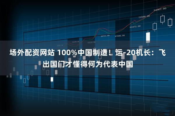 场外配资网站 100%中国制造！运-20机长：飞出国门才懂得何为代表中国