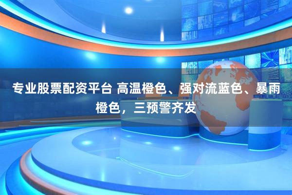 专业股票配资平台 高温橙色、强对流蓝色、暴雨橙色，三预警齐发