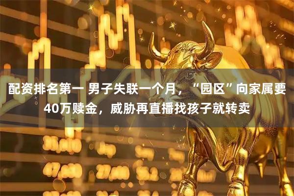 配资排名第一 男子失联一个月，“园区”向家属要40万赎金，威胁再直播找孩子就转卖