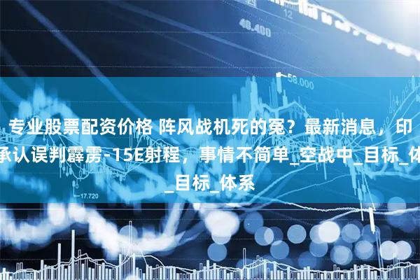 专业股票配资价格 阵风战机死的冤？最新消息，印度承认误判霹雳-15E射程，事情不简单_空战中_目标_体系