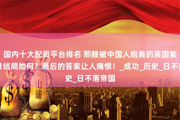 国内十大配资平台排名 那艘被中国人炮轰的英国紫石英号结局如何？最后的答案让人痛恨！_成功_历史_日不落帝国