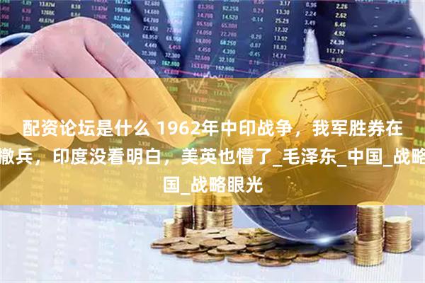 配资论坛是什么 1962年中印战争，我军胜券在握却撤兵，印度没看明白，美英也懵了_毛泽东_中国_战略眼光