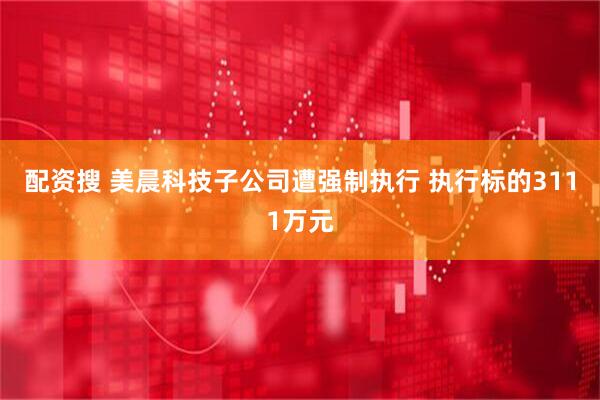 配资搜 美晨科技子公司遭强制执行 执行标的3111万元
