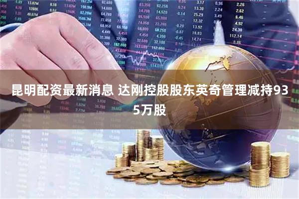 昆明配资最新消息 达刚控股股东英奇管理减持935万股