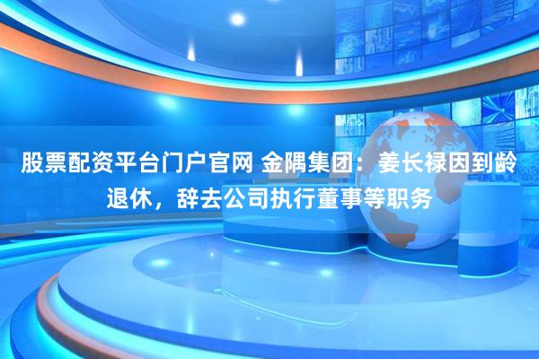 股票配资平台门户官网 金隅集团：姜长禄因到龄退休，辞去公司执行董事等职务