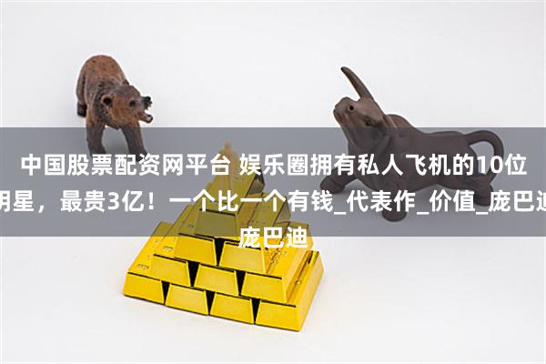 中国股票配资网平台 娱乐圈拥有私人飞机的10位明星，最贵3亿！一个比一个有钱_代表作_价值_庞巴迪