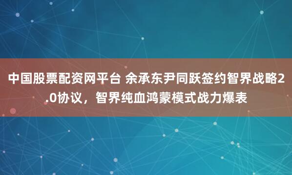 中国股票配资网平台 余承东尹同跃签约智界战略2.0协议，智界纯血鸿蒙模式战力爆表