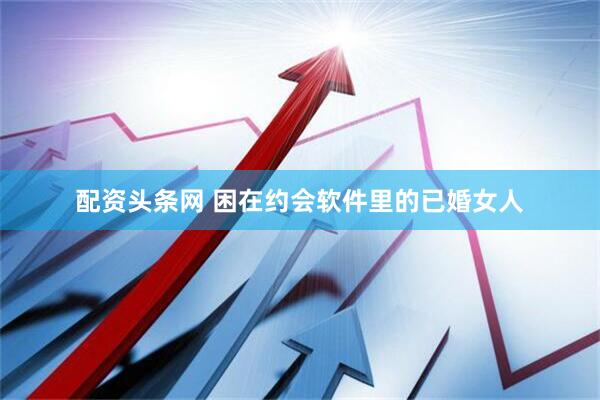 配资头条网 困在约会软件里的已婚女人