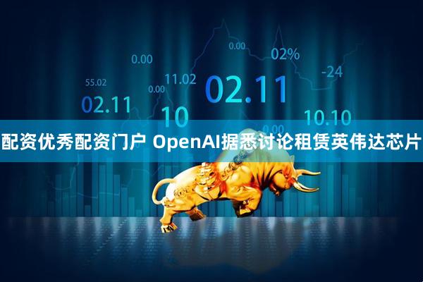 配资优秀配资门户 OpenAI据悉讨论租赁英伟达芯片