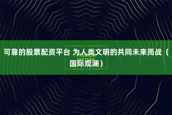 可靠的股票配资平台 为人类文明的共同未来而战（国际观澜）