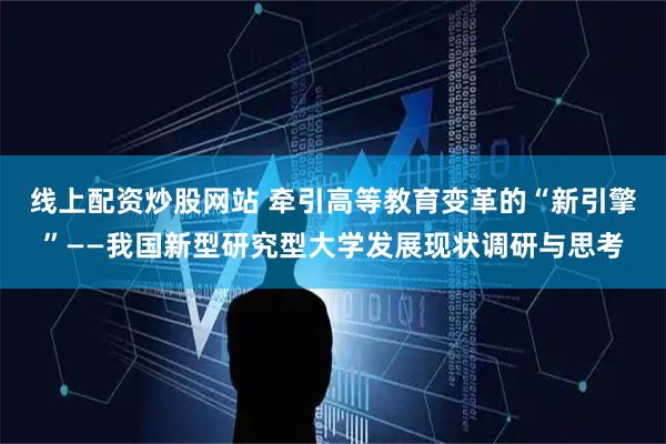 线上配资炒股网站 牵引高等教育变革的“新引擎”——我国新型研究型大学发展现状调研与思考